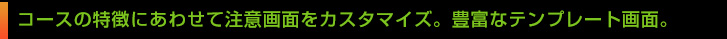 コースの特徴にあわせて注意画面をカスタマイズ。豊富なテンプレート画面。